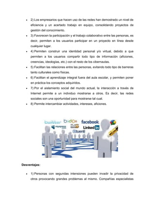   2) Los empresarios que hacen uso de las redes han demostrado un nivel de
      eficiencia y un acertado trabajo en equipo, consolidando proyectos de
      gestión del conocimiento.
     3) Favorecen la participación y el trabajo colaborativo entre las personas, es
      decir, permiten a los usuarios participar en un proyecto en línea desde
      cualquier lugar.
     4) Permiten construir una identidad personal y/o virtual, debido a que
      permiten a los usuarios compartir todo tipo de información (aficiones,
      creencias, ideologías, etc.) con el resto de los cibernautas.
     5) Facilitan las relaciones entre las personas, evitando todo tipo de barreras
      tanto culturales como físicas.
     6) Facilitan el aprendizaje integral fuera del aula escolar, y permiten poner
      en práctica los conceptos adquiridos.
     7) Por el aislamiento social del mundo actual, la interacción a través de
      Internet permite a un individuo mostrarse a otros. Es decir, las redes
      sociales son una oportunidad para mostrarse tal cual.
     8) Permite intercambiar actividades, intereses, aficiones.




Desventajas:

     1) Personas con segundas intensiones pueden invadir la privacidad de
      otros provocando grandes problemas al mismo. Compañías especialistas
 