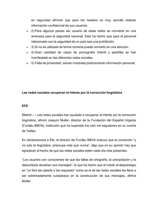 en seguridad afirman que para los hackers es muy sencillo obtener
          información confidencial de sus usuarios.
         2) Para algunos países ser usuario de estas redes se convierte en una
          amenaza para la seguridad nacional. Esto ha hecho que para el personal
          relacionado con la seguridad de un país sea una prohibición.
         3) Si no es utilizada de forma correcta puede convertir en una adicción.
         4) Gran cantidad de casos de pornografía infantil y pedofilia se han
          manifestado en las diferentes redes sociales.
         5) Falta de privacidad, siendo mostrada públicamente información personal.




Las redes sociales recuperan el interés por la corrección lingüística



EFE

Madrid -- - Las redes sociales han ayudado a recuperar el interés por la corrección
lingüística, afirmó Joaquín Muller, director de la Fundación del Español Urgente
(Fundéu BBVA), institución que ha superado los cien mil seguidores en su cuenta
de Twitter.

En declaraciones a Efe, el director de Fundéu BBVA sostuvo que la corrección “y
no solo la lingüística, preocupa más que nunca”, algo que en su opinión hay que
agradecer al hecho de que las redes sociales estén cada día más presentes.

“Los usuarios son conscientes de que las faltas de ortografía, la precipitación y la
descortesía devalúan sus mensajes”, lo que ha hecho que el miedo al desprestigio
en “un foro tan abierto y tan expuesto” como es el de las redes sociales les lleve a
ser extremadamente cuidadosos en la construcción de sus mensajes, afirmó
Muller.
 