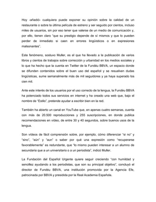 Hoy -añadió- cualquiera puede exponer su opinión sobre la calidad de un
restaurante o sobre la última película de estreno y ser seguido por cientos, incluso
miles de usuarios, sin por eso tener que valerse de un medio de comunicación y,
por ello, tienen claro “que su prestigio depende de sí mismos y que lo pueden
perder de inmediato si caen en errores lingüísticos o en expresiones
malsonantes”.

Este fenómeno, sostuvo Muller, es el que ha llevado a la publicación de varios
libros y cientos de trabajos sobre corrección y urbanidad en los medios sociales y
lo que ha hecho que la cuenta en Twitter de la Fundéu BBVA, un espacio donde
se difunden contenidos sobre el buen uso del español y se resuelven dudas
lingüísticas, sume semanalmente más de mil seguidores y ya haya superado los
cien mil.

Ante este interés de los usuarios por el uso correcto de la lengua, la Fundéu BBVA
ha potenciado todos sus servicios en internet y ha creado una web que, bajo el
nombre de “Estilo”, pretende ayudar a escribir bien en la red.

También ha abierto un canal en YouTube que, en apenas cuatro semanas, cuenta
con más de 20.500 reproducciones y 255 suscripciones, en donde publica
recomendaciones en vídeo, de entre 30 y 40 segundos, sobre buenos usos de la
lengua.

Son vídeos de fácil comprensión sobre, por ejemplo, cómo diferenciar “si no” y
“sino”, “aún” y “aun” o saber por qué una expresión como “recuperarse
favorablemente” es redundante, que “lo mismo pueden interesar a un alumno de
secundaria que a un universitario o a un periodista”, indicó Muller.

La Fundación del Español Urgente quiere seguir creciendo “con humildad y
sencillez ayudando a los periodistas, que son su principal objetivo”, concluyó el
director de Fundéu BBVA, una institución promovida por la Agencia Efe,
patrocinada por BBVA y presidida por la Real Academia Española.
 