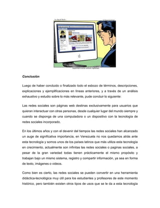 Conclusión

Luego de haber concluido o finalizado todo el esbozo de términos, descripciones,
explicaciones y ejemplificaciones en líneas anteriores, y a través de un análisis
exhaustivo y estudio sobre lo más relevante, pude concluir lo siguiente:

Las redes sociales son páginas web destinas exclusivamente para usuarios que
quieran interactuar con otras personas, desde cualquier lugar del mundo siempre y
cuando se disponga de una computadora o un dispositivo con la tecnología de
redes sociales incorporado.

En los últimos años y con el devenir del tiempos las redes sociales han alcanzado
un auge de significativa importancia, en Venezuela no nos quedamos atrás ante
esta tecnología y somos unos de los países latinos que más utiliza esta tecnología
en crecimiento, actualmente son infinitas las redes sociales o paginas sociales, a
pesar de la gran variedad todas tienen prácticamente el mismo propósito y
trabajan bajo un mismo sistema, registro y compartir información, ya sea en forma
de texto, imágenes o videos.

Como bien es cierto, las redes sociales se pueden convertir en una herramienta
didáctica-tecnológica muy útil para los estudiantes y profesores de este momento
histórico, pero también existen otros tipos de usos que se le da a esta tecnología
 