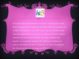  Es una red social fundada por Ramu Yalamanchi (actual
director general de la empresa hi5 Networks), fue lanzada en
el 2003. Al finalizar el año 2007 tenía más de 70 millones de
usuarios registrados, la mayoría de ellos en América Latina;
además, era uno de los 40 sitios web más visitados del
mundo. La compañía adquirió 20 millones de dólares en
series A de Mohr Davidow Ventures, así como 15 millones
de dólares en deudas de riesgo en 2007.6 7
 
