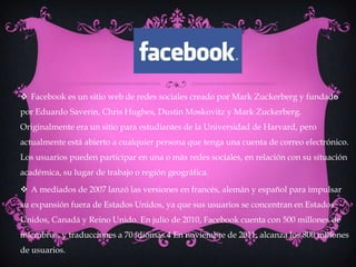  Facebook es un sitio web de redes sociales creado por Mark Zuckerberg y fundado
por Eduardo Saverin, Chris Hughes, Dustin Moskovitz y Mark Zuckerberg.
Originalmente era un sitio para estudiantes de la Universidad de Harvard, pero
actualmente está abierto a cualquier persona que tenga una cuenta de correo electrónico.
Los usuarios pueden participar en una o más redes sociales, en relación con su situación
académica, su lugar de trabajo o región geográfica.

 A mediados de 2007 lanzó las versiones en francés, alemán y español para impulsar
su expansión fuera de Estados Unidos, ya que sus usuarios se concentran en Estados
Unidos, Canadá y Reino Unido. En julio de 2010, Facebook cuenta con 500 millones de
miembros, y traducciones a 70 idiomas.4 En noviembre de 2011, alcanza los 800 millones
de usuarios.
 