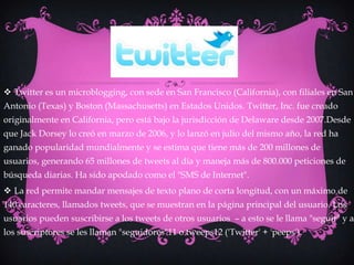  Twitter es un microblogging, con sede en San Francisco (California), con filiales en San
Antonio (Texas) y Boston (Massachusetts) en Estados Unidos. Twitter, Inc. fue creado
originalmente en California, pero está bajo la jurisdicción de Delaware desde 2007.Desde
que Jack Dorsey lo creó en marzo de 2006, y lo lanzó en julio del mismo año, la red ha
ganado popularidad mundialmente y se estima que tiene más de 200 millones de
usuarios, generando 65 millones de tweets al día y maneja más de 800.000 peticiones de
búsqueda diarias. Ha sido apodado como el "SMS de Internet".
 La red permite mandar mensajes de texto plano de corta longitud, con un máximo de
140 caracteres, llamados tweets, que se muestran en la página principal del usuario. Los
usuarios pueden suscribirse a los tweets de otros usuarios – a esto se le llama "seguir" y a
los suscriptores se les llaman "seguidores"11 o tweeps12 ('Twitter' + 'peeps').
 