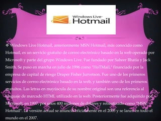  Windows Live Hotmail, anteriormente MSN Hotmail, más conocido como
Hotmail, es un servicio gratuito de correo electrónico basado en la web operado por
Microsoft y parte del grupo Windows Live. Fue fundado por Sabeer Bhatia y Jack
Smith. Se puso en marcha en julio de 1996 como "HoTMaiL" financiado por la
empresa de capital de riesgo Draper Fisher Jurvetson. Fue uno de los primeros
servicios de correo electrónico basado en la web, y también uno de los primeros
gratuitos. Las letras en mayúscula de su nombre original son una referencia al
lenguaje de marcado HTML utilizado en la web. Posteriormente fue adquirido por
Microsoft, en 1997, por unos 400 millones de dólares y rebautizado como "MSN
Hotmail". La versión actual se anunció oficialmente en el 2005 y se lanzó en todo el
mundo en el 2007.
 
