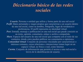 Diccionario básico de las redes
                  sociales

   Usuario. Persona o entidad que utiliza y forma parte de una red social
Perfil. Datos personales y rasgos propios que caracterizan a un usuario dentro
       de una red social, como su nombre, fotografía, lugar de residencia o
              preferencias. El perfil representa su identidad virtual.
Post. Entrada, mensaje o publicación en una red social que puede consistir en
           un texto, opinión, comentario, enlace o archivo compartido.
Muro. Espacio del usuario de una red social que comparte con el resto de sus
      contactos, donde estos pueden publicar sus comentarios u opiniones.
 Comunidad virtual. Conjunto de personas vinculadas por características o
     intereses comunes, cuyas relaciones e interacciones tienen lugar en un
                  espacio virtual, no físico o real, como Internet.
 Cuenta. Conjunto de información que permite el acceso a una red social a
                       través de la identificación de usuario.
 