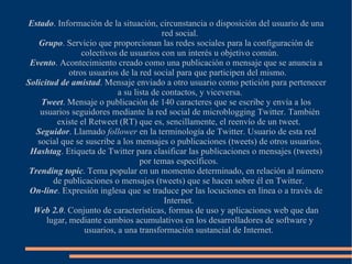 Estado. Información de la situación, circunstancia o disposición del usuario de una
                                          red social.
    Grupo. Servicio que proporcionan las redes sociales para la configuración de
                 colectivos de usuarios con un interés u objetivo común.
 Evento. Acontecimiento creado como una publicación o mensaje que se anuncia a
             otros usuarios de la red social para que participen del mismo.
Solicitud de amistad. Mensaje enviado a otro usuario como petición para pertenecer
                            a su lista de contactos, y viceversa.
    Tweet. Mensaje o publicación de 140 caracteres que se escribe y envía a los
    usuarios seguidores mediante la red social de microblogging Twitter. También
         existe el Retweet (RT) que es, sencillamente, el reenvío de un tweet.
   Seguidor. Llamado follower en la terminología de Twitter. Usuario de esta red
   social que se suscribe a los mensajes o publicaciones (tweets) de otros usuarios.
 Hashtag. Etiqueta de Twitter para clasificar las publicaciones o mensajes (tweets)
                                   por temas específicos.
 Trending topic. Tema popular en un momento determinado, en relación al número
        de publicaciones o mensajes (tweets) que se hacen sobre él en Twitter.
 On-line. Expresión inglesa que se traduce por las locuciones en línea o a través de
                                           Internet.
  Web 2.0. Conjunto de características, formas de uso y aplicaciones web que dan
      lugar, mediante cambios acumulativos en los desarrolladores de software y
                  usuarios, a una transformación sustancial de Internet.
 