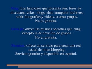 Ning: Las funciones que presenta son: foros de
discusión, wikis, blogs, chat, compartir archivos,
    subir fotografías y vídeos, o crear grupos.
                 No es gratuita.

Grou.ps: ofrece las mismas opciones que Ning
      excepto la de creación de grupos.
                No es gratuita.

Shoutem: ofrece un servicio para crear una red
           social de microblogging.
  Servicio gratuito y disponible en español.
 