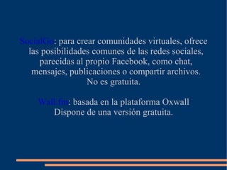 SocialGo: para crear comunidades virtuales, ofrece
  las posibilidades comunes de las redes sociales,
     parecidas al propio Facebook, como chat,
   mensajes, publicaciones o compartir archivos.
                  No es gratuita.

    Wall.fm: basada en la plataforma Oxwall
       Dispone de una versión gratuita.
 