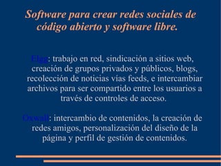 Software para crear redes sociales de
  código abierto y software libre.

  Elgg: trabajo en red, sindicación a sitios web,
  creación de grupos privados y públicos, blogs,
 recolección de noticias vías feeds, e intercambiar
 archivos para ser compartido entre los usuarios a
           través de controles de acceso.

Oxwall: intercambio de contenidos, la creación de
  redes amigos, personalización del diseño de la
     página y perfil de gestión de contenidos.
 