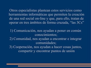 Otros especialistas plantean estos servicios como
herramientas informáticas que permiten la creación
de una red social on-line y que, para ello, tratan de
operar en tres ámbitos de forma cruzada, “las 3Cs”

1) Comunicación, nos ayudan a poner en común
                conocimientos;
2) Comunidad, nos ayudan a encontrar e integrar
                 comunidades;
3) Cooperación, nos ayudan a hacer cosas juntos,
     compartir y encontrar puntos de unión
 