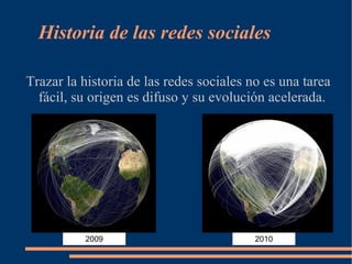 Historia de las redes sociales

Trazar la historia de las redes sociales no es una tarea
  fácil, su origen es difuso y su evolución acelerada.




          2009                            2010
 