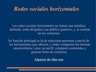 Redes sociales horizontales

  Las redes sociales horizontales no tienen una temática
definida, están dirigidas a un público genérico, y se centran
                      en los contactos.

Su función principal es la de relacionar personas a través de
 las herramientas que ofrecen, y todas comparten las mismas
    características: crear un perfil, compartir contenidos y
                  generar listas de contactos.

                   Algunas de ellas son
 