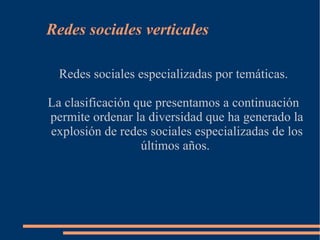 Redes sociales verticales

  Redes sociales especializadas por temáticas.

La clasificación que presentamos a continuación
permite ordenar la diversidad que ha generado la
explosión de redes sociales especializadas de los
                  últimos años.
 