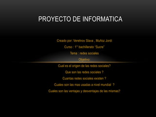 PROYECTO DE INFORMATICA

        Creado por: Veretnov Slava , Muñoz Jordi
             Curso : 1° bachillerato “Sucre”
                 Tema : redes sociales
                        Objetivo:
        Cual es el origen de las redes sociales?
              Que son las redes sociales ?
            Cuantas redes sociales existen ?
      Cuales son las mas usadas a nivel mundial ?
  Cuales son las ventajas y desventajas de las mismas?
 