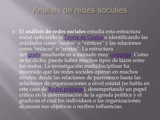    El análisis de redes sociales estudia esta estructura
    social aplicando la Teoría de Grafos e identificando las
    entidades como "nodos" o "vértices" y las relaciones
    como "enlaces" o "aristas". La estructura
    del grafo resultante es a menudo muy compleja. Como
    se ha dicho, puede haber muchos tipos de lazos entre
    los nodos. La investigación multidisciplinar ha
    mostrado que las redes sociales operan en muchos
    niveles, desde las relaciones de parentesco hasta las
    relaciones de organizaciones a nivel estatal (se habla en
    este caso de Redes políticas), desempeñando un papel
    crítico en la determinación de la agenda política y el
    grado en el cual los individuos o las organizaciones
    alcanzan sus objetivos o reciben influencias.
 