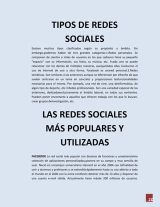 TIPOS DE REDES
                  SOCIALES
Existen muchos tipos clasificadas según su propósito y ámbito. Sin
embargo,podemos hablar de tres grandes categorías:1.Redes personales. Se
componen de cientos o miles de usuarios en los que cadauno tiene su pequeño
“espacio” con su información, sus fotos, su música, etc. Ycada uno se puede
relacionar con los demás de múltiples maneras, aunquetodas ellas involucran el
uso de Internet de una u otra forma. Facebook es unared personal.2.Redes
temáticas. Son similares a las anteriores aunque se diferencian por elhecho de que
suelen centrarse en un tema en concreto y proporcionan lasfuncionalidades
necesarias para el mismo. Por ejemplo, una red de cine, una deinformática, de
algún tipo de deporte, etc.3.Redes profesionales. Son una variedad especial de las
anteriores, dedicadaexclusivamente al ámbito laboral, en todas sus vertientes.
Pueden poner encontacto a aquellos que ofrecen trabajo con los que lo buscan,
crear grupos deinvestigación, etc.



        LAS REDES SOCIALES
         MÁS POPULARES Y
            UTILIZADAS
FACEBOOK La red social más popular con decenas de funciones y unaextensísima
colección de aplicaciones personalizadas,pionera en su campo y muy sencilla de
usar. Nació en uncampus universitario Harvard en el año 2004 con lafinalidad de
unir a alumnos y profesores y se extendiórápidamente hasta su uso abierto a todo
el mundo en el 2006 con la única condición detener más de 13 años y disponer de
una cuenta e-mail válida. Actualmente tiene másde 200 millones de usuarios.




                                                                                     10
 