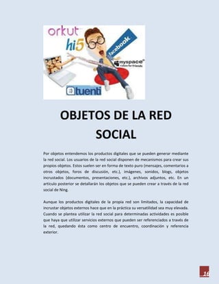 OBJETOS DE LA RED
              SOCIAL
Por objetos entendemos los productos digitales que se pueden generar mediante
la red social. Los usuarios de la red social disponen de mecanismos para crear sus
propios objetos. Estos suelen ser en forma de texto puro (mensajes, comentarios a
otros objetos, foros de discusión, etc.), imágenes, sonidos, blogs, objetos
incrustados (documentos, presentaciones, etc.), archivos adjuntos, etc. En un
artículo posterior se detallarán los objetos que se pueden crear a través de la red
social de Ning.

Aunque los productos digitales de la propia red son limitados, la capacidad de
incrustar objetos externos hace que en la práctica su versatilidad sea muy elevada.
Cuando se plantea utilizar la red social para determinadas actividades es posible
que haya que utilizar servicios externos que pueden ser referenciados a través de
la red, quedando ésta como centro de encuentro, coordinación y referencia
exterior.




                                                                                      16
 
