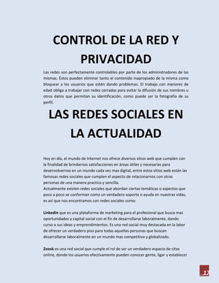CONTROL DE LA RED Y
        PRIVACIDAD
Las redes son perfectamente controlables por parte de los administradores de las
mismas. Éstos pueden eliminar tanto el contenido inapropiado de la misma como
bloquear a los usuarios que estén dando problemas. El trabajo con menores de
edad obliga a trabajar con redes cerradas para evitar la difusión de sus nombres u
otros datos que permitan su identificación, como puede ser la fotografía de su
perfil.


  LAS REDES SOCIALES EN
     LA ACTUALIDAD
Hoy en día, el mundo de Internet nos ofrece diversos sitios web que cumplen con
la finalidad de brindarnos satisfacciones en áreas útiles y necesarias para
desenvolvernos en un mundo cada vez mas digital, entre estos sitios web están las
famosas redes sociales que cumplen el aspecto de relacionarnos con otras
personas de una manera practica y sencilla.
Actualmente existen redes sociales que abordan ciertas temáticas o aspectos que
poco a poco se conforman como un verdadero soporte o ayuda en nuestras vidas,
es así que nos encontramos con redes sociales como:

Linkedin que es una plataforma de marketing para el profesional que busca mas
oportunidades y capital social con el fin de desarrollarse laboralmente, dando
curso a sus ideas y emprendimientos. Es una red social muy destacada en la labor
de ofrecer un verdadero piso para todas aquellas personas que buscan
desarrollarse laboralmente en un mundo mas competitivo y globalizado.

Zoosk es una red social que cumple el rol de ser un verdadero espacio de citas
online, donde los usuarios efectivamente pueden conocer gente, ligar y establecer



                                                                                     17
 