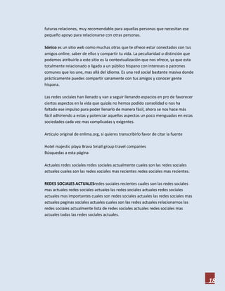 futuras relaciones, muy recomendable para aquellas personas que necesitan ese
pequeño apoyo para relacionarse con otras personas.

Sónico es un sitio web como muchas otras que te ofrece estar conectados con tus
amigos online, saber de ellos y compartir tu vida. La peculiaridad o distinción que
podemos atribuirle a este sitio es la contextualización que nos ofrece, ya que esta
totalmente relacionado o ligado a un público hispano con intereses o patrones
comunes que los une, mas allá del idioma. Es una red social bastante masiva donde
prácticamente puedes compartir sanamente con tus amigos y conocer gente
hispana.

Las redes sociales han llenado y van a seguir llenando espacios en pro de favorecer
ciertos aspectos en la vida que quizás no hemos podido consolidad o nos ha
faltado ese impulso para poder llenarlo de manera fácil, ahora se nos hace más
fácil adhiriendo a estas y potenciar aquellos aspectos un poco menguados en estas
sociedades cada vez mas complicadas y exigentes.

Artículo original de enlima.org, si quieres transcribirlo favor de citar la fuente

Hotel majestic playa Brava Small group travel companies
Búsquedas a esta página

Actuales redes sociales redes sociales actualmente cuales son las redes sociales
actuales cuales son las redes sociales mas recientes redes sociales mas recientes.

REDES SOCIALES ACTUALESredes sociales recientes cuales son las redes sociales
mas actuales redes sociales actuales las redes sociales actuales redes sociales
actuales mas importantes cuales son redes sociales actuales las redes sociales mas
actuales paginas sociales actuales cuales son las redes actuales relacionarnos las
redes sociales actualmente lista de redes sociales actuales redes sociales mas
actuales todas las redes sociales actuales.




                                                                                      18
 