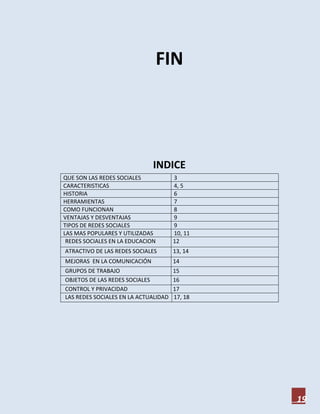 FIN




                              INDICE
QUE SON LAS REDES SOCIALES            3
CARACTERISTICAS                       4, 5
HISTORIA                              6
HERRAMIENTAS                          7
COMO FUNCIONAN                        8
VENTAJAS Y DESVENTAJAS                9
TIPOS DE REDES SOCIALES               9
LAS MAS POPULARES Y UTILIZADAS        10, 11
 REDES SOCIALES EN LA EDUCACION       12
ATRACTIVO DE LAS REDES SOCIALES       13, 14
MEJORAS EN LA COMUNICACIÓN            14
GRUPOS DE TRABAJO                     15
OBJETOS DE LAS REDES SOCIALES         16
CONTROL Y PRIVACIDAD                  17
LAS REDES SOCIALES EN LA ACTUALIDAD   17, 18




                                               19
 