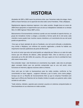HISTORIA
Alrededor de 2001 y 2002 nacen los primeros sitios que fomentan redes de amigos. Hacia
2003 se hacen famosos con la aparición de sitios tales como Friendster, Tribe y MySpace.

Rápidamente algunas empresas ingresan a las redes sociales. Google lanza en enero de
2004 Orkut apoyando un experimento que uno de sus trabajadores realizaba en su tiempo
libre. En 2005 ingresan Yahoo 360º y otros.

Básicamente el funcionamiento comienza cuando una vez montado el soporte técnico, un
grupo de iniciadores invitan a amigos y conocidos a formar parte de la red social, cada
miembro nuevo puede traer muchos nuevos miembros y el crecimiento de esa red social
puede ser geométrico.

 Creo que un buen ejemplo de esto es Facebook, una red social enfocada a estudiantes,
muy similar a MySpace, con millones de usuarios registrados y donde ha habido una
importante inversión publicitaria de parte de Microsoft.

Se corría el rumor que esta red social podría ser adquirida por Yahoo en un valor de nada
menos que mil millones de dólares. ¿Más ejemplos? Bien. Otro es del.icio.us que ha
alcanzado ya la cifra del millón de usuarios, cifra que supera en tres la cantidad de hace
sólo nueve meses atrás.

Para entender mejor este fenómeno en crecimiento muy rápido cabe citar en principio
algún concepto básico que nos permita comprender que es una red social, cómo
funcionan en Internet y algunas nociones sobre su historia.

Claro está que no todo es buenaventura para las redes sociales, conforme se fue
convirtiendo en buen negocio, surgieron intereses y por lo tanto, corre cierto peligro,
Aunque sea en su filosofía de funcionamiento libre ya que la empresa Friendster.com
logró que la Oficina de Patentes de los Estados Unidos le acepte una patente sobre redes
sociales la cuál cubre:

“todo sistema, método y aparato para conectar usuarios en sistemas computerizados en
línea basándose en sus relaciones en redes sociales.




                                                                                             6
 