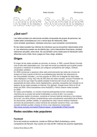 Redes Sociales                          3ªEvaluación




¿Qué son?
Las redes sociales son estructuras sociales compuestas de grupos de personas, las
cuales están conectadas por uno o varios tipos de relaciones, tales
como amistad, parentesco, intereses comunes o que comparten conocimientos.

En las redes sociales hay millones de individuos que se encuentran relacionados entre
sí. Las relaciones pueden ser de distinto tipo, como intercambios financieros, amistad,
relaciones sexuales, entre otros. Se usa también como medio para la interacción entre
diferentes como chats, foros, juegos en línea, blogs, etcétera.

Origen
El origen de las redes sociales se remonta, al menos, a 1995, cuando Randy Conrads
crea el sitio web classmates.com. Con esta red social se pretende que la gente pueda
recuperar o mantener el contacto con antiguos compañeros del colegio, instituto,
universidad, etcétera.
En 2002 comienzan a aparecer sitios web promocionando las redes de círculos de
amigos en línea cuando el término se empleaba para describir las relaciones en
las comunidades virtuales, y se hizo popular en 2003 con la llegada de sitios tales
como MySpace o Xing. Hay más de 200 sitios de redes sociales, aunque Friendster ha
sido uno de los que mejor ha sabido emplear la técnica del círculo de amigos. La
popularidad de estos sitios creció rápidamente y grandes compañías han entrado en el
espacio de las redes sociales en Internet. Por ejemplo, Google lanzó Orkut el 22 de
enero de 2004. Otros buscadores como KaZaZZ! y Yahoo crearon redes sociales
en 2005.
En estas comunidades, un número inicial de participantes envían mensajes a
miembros de su propia red social invitándoles a unirse al sitio. Los nuevos
participantes repiten el proceso, creciendo el número total de miembros y los enlaces
de la red. Los sitios ofrecen características como actualización automática de la libreta
de direcciones, perfiles visibles, la capacidad de crear nuevos enlaces mediante
servicios de presentación y otras maneras de conexión social en línea. Las redes
sociales también pueden crearse en torno a las relaciones comerciales.
http://www.youtube.com/watch?feature=player_embedded&v=PQerVroeJb8

Redes sociales más populares

Facebook
Es la red social por excelencia, creada en 2004 por Mark Zuckerberg y varios
compañeros de Harvard. Hoy cuenta con más de 901 millones de usuarios registrados.

Andrea Pérez Marcos 4ºB
 