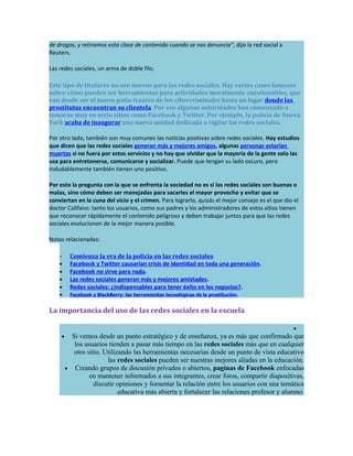 de drogas, y retiramos esta clase de contenido cuando se nos denuncia”, dijo la red social a
Reuters.

Las redes sociales, un arma de doble filo.

Este tipo de titulares no son nuevos para las redes sociales. Hay varios casos famosos
sobre cómo pueden ser herramientas para actividades moralmente cuestionables, que
van desde ser el nuevo patio trasero de los cibercriminales hasta un lugar donde las
prostitutas encuentran su clientela. Por eso algunas autoridades han comenzado a
tomarse muy en serio sitios como Facebook y Twitter. Por ejemplo, la policía de Nueva
York acaba de inaugurar una nueva unidad dedicada a vigilar las redes sociales.

Por otro lado, también son muy comunes las noticias positivas sobre redes sociales. Hay estudios
que dicen que las redes sociales generan más y mejores amigos, algunas personas estarían
muertas si no fuera por estos servicios y no hay que olvidar que la mayoría de la gente solo las
usa para entretenerse, comunicarse y socializar. Puede que tengan su lado oscuro, pero
indudablemente también tienen uno positivo.

Por esto la pregunta con la que se enfrenta la sociedad no es si las redes sociales son buenas o
malas, sino cómo deben ser manejadas para sacarles el mayor provecho y evitar que se
conviertan en la cuna del vicio y el crimen. Para lograrlo, quizás el mejor consejo es el que dio el
doctor Califano: tanto los usuarios, como sus padres y los administradores de estos sitios tienen
que reconocer rápidamente el contenido peligroso y deben trabajar juntos para que las redes
sociales evolucionen de la mejor manera posible.

Notas relacionadas:

    •     Comienza la era de la policía en las redes sociales.
    •     Facebook y Twitter causarían crisis de identidad en toda una generación.
    •     Facebook no sirve para nada.
    •     Las redes sociales generan más y mejores amistades.
    •     Redes sociales: ¿indispensables para tener éxito en los negocios?.
    •     Facebook y BlackBerry: las herramientas tecnológicas de la prostitución.


La importancia del uso de las redes sociales en la escuela

                                                                                                  •
     •     Si vemos desde un punto estratégico y de enseñanza, ya es más que confirmado que
            los usuarios tienden a pasar más tiempo en las redes sociales más que en cualquier
            otro sitio. Utilizando las herramientas necesarias desde un punto de vista educativo
                         las redes sociales pueden ser nuestras mejores aliadas en la educación.
         • Creando grupos de discusión privados o abiertos, paginas de Facebook enfocadas
                  en mantener informados a sus integrantes, crear foros, compartir diapositivas,
                    discutir opiniones y fomentar la relación entre los usuarios con una temática
                              educativa más abierta y fortalecer las relaciones profesor y alumno.
 