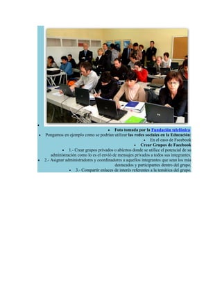 •
                                        • Foto tomada por la Fundación telefónica
•   Pongamos en ejemplo como se podrían utilizar las redes sociales en la Educación:
                                                            • En el caso de Facebook
                                                      • Crear Grupos de Facebook
              • 1.- Crear grupos privados o abiertos donde se utilice el potencial de su
        administración como lo es el envió de mensajes privados a todos sus integrantes.
•   2.- Asignar administradores y coordinadores a aquellos integrantes que sean los más
                                            destacados y participantes dentro del grupo.
                  • 3.- Compartir enlaces de interés referentes a la temática del grupo.
 