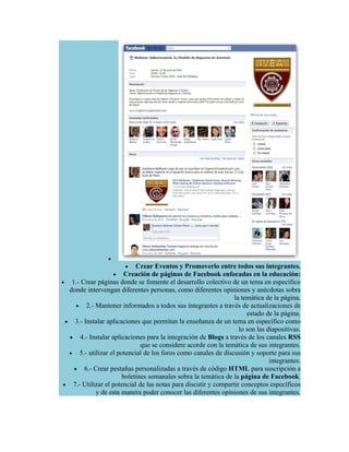 •
                        • Crear Eventos y Promoverlo entre todos sus integrantes.
                     •  Creación de páginas de Facebook enfocadas en la educación:
• 1.- Crear páginas donde se fomente el desarrollo colectivo de un tema en específico
   donde intervengan diferentes personas, como diferentes opiniones y anécdotas sobra
                                                                 la temática de la página.
     • 2.- Mantener informados a todos sus integrantes a través de actualizaciones de
                                                                      estado de la página.
  • 3.- Instalar aplicaciones que permitan la enseñanza de un tema en específico como
                                                                   lo son las diapositivas.
   • 4.- Instalar aplicaciones para la integración de Blogs a través de los canales RSS
                              que se considere acorde con la temática de sus integrantes.
   • 5.- utilizar el potencial de los foros como canales de discusión y soporte para sus
                                                                               integrantes.
    • 6.- Crear pestañas personalizadas a través de código HTML para suscripción a
                       boletines semanales sobra la temática de la página de Facebook.
 • 7.- Utilizar el potencial de las notas para discutir y compartir conceptos específicos
            y de esta manera poder conocer las diferentes opiniones de sus integrantes.
 