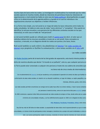 muchos tipos de lazos entre los nodos. La investigación multidisciplinar ha mostrado que las redes
sociales operan en muchos niveles, desde las relaciones de parentesco hasta las relaciones de
organizaciones a nivel estatal (se habla en este caso de Redes políticas), desempeñando un papel
crítico en la determinación de la agenda política y el grado en el cual los individuos o las
organizaciones alcanzan sus objetivos o reciben influencias.

En su forma más simple, una red social es un mapa de todos los lazos relevantes entre todos los
nodos estudiados. Se habla en este caso de redes "socio céntricas" o "completas". Otra opción es
identificar la red que envuelve a una persona (en los diferentes contextos sociales en los que
interactúa); en este caso se habla de "red personal".

La red social también puede ser utilizada para medir el capital social (es decir, el valor que un
individuo obtiene de los recursos accesibles a través de su red social). Estos conceptos se
muestran, a menudo, en un diagrama donde los nodos son puntos y los lazos, líneas.

Red social también se suele referir a las plataformas en Internet. Las redes sociales de
internet cuyo propósito es facilitar la comunicación y otros temas sociales en el sitio web

                                                                                                      Las redes sociales

Las Redes Sociales parte de la teoría de los Seis grados de separación, esta teoría intenta probar el

dicho de nuestros abuelos que decían “el mundo es un pañuelo“, esto es, que cualquier persona en

la Tierra puede estar conectado a cualquier otra persona a través de una cadena de conocidos que

                                                                 no tiene más de cinco niveles de intermediarios.

     Con el advenimiento de Internet, la red por excelencia, se ha propiciado la aparición de cientos de sitios que facilitan la

conformación de estas redes sociales, en relación con su situación académica, su lugar de trabajo, su región geográfica, sus

                                                                                      intereses, aficiones, gustos, entre otros.


 Las redes sociales permiten encontrarse con amigos de los cuales hace años no se tiene noticias, o hacer nuevos contactos

                                          con personas a través de otras, como es el caso de los sitos para encontrar pareja.

 En 2002 comienzan a aparecer sitios Web promocionando las redes sociales de amigos en línea, donde antes solo se usaba

               el término de comunidades virtuales, y se hizo definitivamente popular en 2003 con la llegada de sitios como:


                                                                Hi5, MySpace, Facebook, Friendster, Orkut, entre otras.


    Hay día hay más de 200 sitios de redes sociales. La popularidad de estos sitios creció exponencialmente ya que en estas

comunidades, un número inicial de participantes envían mensajes a miembros de su propia red social invitándoles a unirse al

               sitio. Los nuevos participantes repiten el proceso, creciendo el número total de miembros de modo aterrador.
 