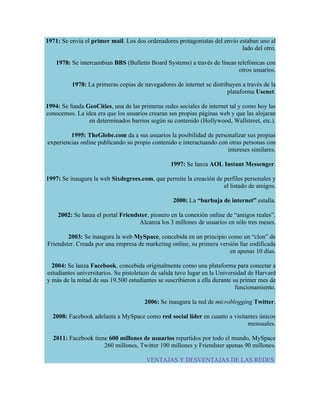 1971: Se envía el primer mail. Los dos ordenadores protagonistas del envío estaban uno al
                                                                            lado del otro.

    1978: Se intercambian BBS (Bulletin Board Systems) a través de líneas telefónicas con
                                                                           otros usuarios.

          1978: La primeras copias de navegadores de internet se distribuyen a través de la
                                                                       plataforma Usenet.

1994: Se funda GeoCities, una de las primeras redes sociales de internet tal y como hoy las
conocemos. La idea era que los usuarios crearan sus propias páginas web y que las alojaran
                en determinados barrios según su contenido (Hollywood, Wallstreet, etc.).

         1995: TheGlobe.com da a sus usuarios la posibilidad de personalizar sus propias
experiencias online publicando su propio contenido e interactuando con otras personas con
                                                                      intereses similares.

                                                 1997: Se lanza AOL Instant Messenger.

1997: Se inaugura la web Sixdegrees.com, que permite la creación de perfiles personales y
                                                                    el listado de amigos.

                                                  2000: La “burbuja de internet” estalla.

    2002: Se lanza el portal Friendster, pionero en la conexión online de “amigos reales”.
                                    Alcanza los 3 millones de usuarios en sólo tres meses.

        2003: Se inaugura la web MySpace, concebida en un principio como un “clon” de
Friendster. Creada por una empresa de marketing online, su primera versión fue codificada
                                                                       en apenas 10 días.

  2004: Se lanza Facebook, concebida originalmente como una plataforma para conectar a
estudiantes universitarios. Su pistoletazo de salida tuvo lugar en la Universidad de Harvard
y más de la mitad de sus 19.500 estudiantes se suscribieron a ella durante su primer mes de
                                                                             funcionamiento.

                                       2006: Se inaugura la red de microblogging Twitter.

  2008: Facebook adelanta a MySpace como red social líder en cuanto a visitantes únicos
                                                                            mensuales.

  2011: Facebook tiene 600 millones de usuarios repartidos por todo el mundo, MySpace
                     260 millones, Twitter 190 millones y Friendster apenas 90 millones.

                                       VENTAJAS Y DESVENTAJAS DE LAS REDES
 