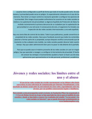 usuarios tiene configurado su perfil de forma que todo el mundo puede verlo. De esta
manera, la privacidad puede verse en peligro. Es especialmente relevante en el caso de los
menores. Para tener un mayor control es necesario aprender a configurar las opciones de
  la privacidad. Otro riesgo al que pueden enfrentarse los usuarios en las redes sociales es
relativo a la suplantación de personalidad. La Agencia Española de Protección de Datos ha
       recibido recientemente la primera denuncia de un ciudadano por la suplantación de
      personalidad en una red social. A consecuencia de esto, el organismo ha iniciado una
                     inspección de dos redes sociales internacionales y una web española.

Hay una cierta falta de control de los datos. Todo lo que publicamos, puede convertirse en
  propiedad de las redes sociales. Hace poco Facebook anunció que todos los contenidos
 pasarían a formar parte de su propiedad, aunque después rectificó comunicando que de
 momento no iba a adoptar esta medida. Las redes sociales pueden devorar todo nuestro
    tiempo. Hay que saber administrarlo bien para no pasar la vida delante de la pantalla.

      Para que se pueda sacar el máximo provecho de las redes sociales sin caer en ningún
 peligro, hay que aprender a navegar y a configurar la herramienta de privacidad. El hecho
            de conocer las ventajas e inconvenientes ayudará a hacer un buen uso de estas
              aplicaciones para aprovecharlas en la vida personal, profesional y académica.




Jóvenes y redes sociales: los límites entre el
                              uso y el abuso
         El uso de las redes sociales ha crecido enormemente en los últimos años hasta
     convertirse en una referencia de comunicación por Internet. Paralelamente, se ha
suscitado un debate social sobre la conveniencia de estas redes, especialmente entre los
                           jóvenes, por sus posibles consecuencias legales o familiares.

Para atende a esta preocupación social creciente, la Fundación Pfizer ha organizado el
   V Foro de Debate Social en el que se han aportado las claves para el análisis de esta
  cuestión y donde se han dado a conocer los resultados del estudio "La juventud y las
                 redes sociales en Internet", que se puede descargar gratuitamente en
                                                            www.fundacionpfizer.org.
 