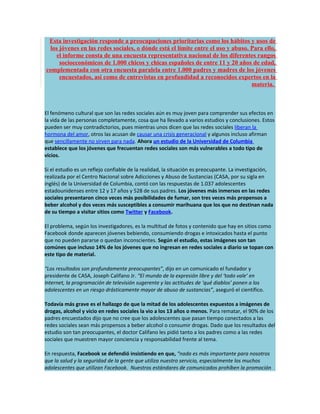 Esta investigación responde a preocupaciones prioritarias como los hábitos y usos de
 los jóvenes en las redes sociales, o dónde está el límite entre el uso y abuso. Para ello,
    el informe consta de una encuesta representativa nacional de los diferentes rangos
     socioeconómicos de 1.000 chicos y chicas españoles de entre 11 y 20 años de edad,
complementada con otra encuesta paralela entre 1.000 padres y madres de los jóvenes
     encuestados, así como de entrevistas en profundidad a reconocidos expertos en la
                                                                                 materia.



El fenómeno cultural que son las redes sociales aún es muy joven para comprender sus efectos en
la vida de las personas completamente, cosa que ha llevado a varios estudios y conclusiones. Estos
pueden ser muy contradictorios, pues mientras unos dicen que las redes sociales liberan la
hormona del amor, otros las acusan de causar una crisis generacional y algunos incluso afirman
que sencillamente no sirven para nada. Ahora un estudio de la Universidad de Columbia
establece que los jóvenes que frecuentan redes sociales son más vulnerables a todo tipo de
vicios.

Si el estudio es un reflejo confiable de la realidad, la situación es preocupante. La investigación,
realizada por el Centro Nacional sobre Adicciones y Abuso de Sustancias (CASA, por su sigla en
inglés) de la Universidad de Columbia, contó con las respuestas de 1.037 adolescentes
estadounidenses entre 12 y 17 años y 528 de sus padres. Los jóvenes más inmersos en las redes
sociales presentaron cinco veces más posibilidades de fumar, son tres veces más propensos a
beber alcohol y dos veces más susceptibles a consumir marihuana que los que no destinan nada
de su tiempo a visitar sitios como Twitter y Facebook.

El problema, según los investigadores, es la multitud de fotos y contenido que hay en sitios como
Facebook donde aparecen jóvenes bebiendo, consumiendo drogas e intoxicados hasta el punto
que no pueden pararse o quedan inconscientes. Según el estudio, estas imágenes son tan
comúnes que incluso 14% de los jóvenes que no ingresan en redes sociales a diario se topan con
este tipo de material.

“Los resultados son profundamente preocupantes”, dijo en un comunicado el fundador y
presidente de CASA, Joseph Califano Jr. “El mundo de la expresión libre y del ‘todo vale’ en
Internet, la programación de televisión sugerente y las actitudes de ‘qué diablos’ ponen a los
adolescentes en un riesgo drásticamente mayor de abuso de sustancias”, aseguró el científico.

Todavía más grave es el hallazgo de que la mitad de los adolescentes expuestos a imágenes de
drogas, alcohol y vicio en redes sociales la vio a los 13 años o menos. Para rematar, el 90% de los
padres encuestados dijo que no cree que los adolescentes que pasan tiempo conectados a las
redes sociales sean más propensos a beber alcohol o consumir drogas. Dado que los resultados del
estudio son tan preocupantes, el doctor Califano les pidió tanto a los padres como a las redes
sociales que muestren mayor conciencia y responsabilidad frente al tema.

En respuesta, Facebook se defendió insistiendo en que, “nada es más importante para nosotros
que la salud y la seguridad de la gente que utiliza nuestro servicio, especialmente los muchos
adolescentes que utilizan Facebook. Nuestros estándares de comunicados prohíben la promoción
 