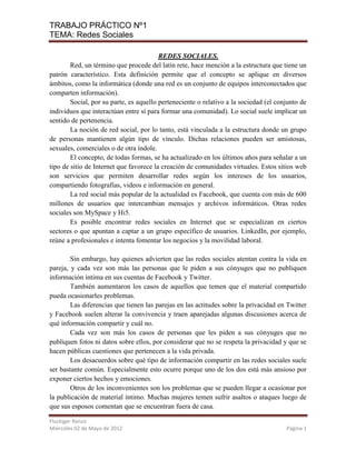 TRABAJO PRÁCTICO Nº1
TEMA: Redes Sociales

                                         REDES SOCIALES.
        Red, un término que procede del latín rete, hace mención a la estructura que tiene un
patrón característico. Esta definición permite que el concepto se aplique en diversos
ámbitos, como la informática (donde una red es un conjunto de equipos interconectados que
comparten información).
        Social, por su parte, es aquello perteneciente o relativo a la sociedad (el conjunto de
individuos que interactúan entre sí para formar una comunidad). Lo social suele implicar un
sentido de pertenencia.
        La noción de red social, por lo tanto, está vinculada a la estructura donde un grupo
de personas mantienen algún tipo de vínculo. Dichas relaciones pueden ser amistosas,
sexuales, comerciales o de otra índole.
        El concepto, de todas formas, se ha actualizado en los últimos años para señalar a un
tipo de sitio de Internet que favorece la creación de comunidades virtuales. Estos sitios web
son servicios que permiten desarrollar redes según los intereses de los usuarios,
compartiendo fotografías, videos e información en general.
        La red social más popular de la actualidad es Facebook, que cuenta con más de 600
millones de usuarios que intercambian mensajes y archivos informáticos. Otras redes
sociales son MySpace y Hi5.
        Es posible encontrar redes sociales en Internet que se especializan en ciertos
sectores o que apuntan a captar a un grupo específico de usuarios. LinkedIn, por ejemplo,
reúne a profesionales e intenta fomentar los negocios y la movilidad laboral.

        Sin embargo, hay quienes advierten que las redes sociales atentan contra la vida en
pareja, y cada vez son más las personas que le piden a sus cónyuges que no publiquen
información íntima en sus cuentas de Facebook y Twitter.
        También aumentaron los casos de aquellos que temen que el material compartido
pueda ocasionarles problemas.
        Las diferencias que tienen las parejas en las actitudes sobre la privacidad en Twitter
y Facebook suelen alterar la convivencia y traen aparejadas algunas discusiones acerca de
qué información compartir y cuál no.
        Cada vez son más los casos de personas que les piden a sus cónyuges que no
publiquen fotos ni datos sobre ellos, por considerar que no se respeta la privacidad y que se
hacen públicas cuestiones que pertenecen a la vida privada.
        Los desacuerdos sobre qué tipo de información compartir en las redes sociales suele
ser bastante común. Especialmente esto ocurre porque uno de los dos está más ansioso por
exponer ciertos hechos y emociones.
        Otros de los inconvenientes son los problemas que se pueden llegar a ocasionar por
la publicación de material íntimo. Muchas mujeres temen sufrir asaltos o ataques luego de
que sus esposos comentan que se encuentran fuera de casa.

Fluckiger Renzo
Miércoles 02 de Mayo de 2012                                                           Página 1
 