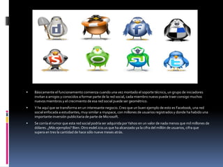    Básicamente el funcionamiento comienza cuando una vez montado el soporte técnico, un grupo de iniciadores
    invitan a amigos y conocidos a formar parte de la red social, cada miembro nuevo puede traer consigo muchos
    nuevos miembros y el crecimiento de esa red social puede ser geométrico.
   Y he aquí que se transforma en un interesante negocio. Creo que un buen ejemplo de esto es Facebook, una red
    social enfocada a estudiantes, muy similar a myspace, con millones de usuarios registrados y donde ha habido una
    importante inversión publicitaria de parte de Microsoft.
   Se corría el rumor que esta red social podría ser adquirida por Yahoo en un valor de nada menos que mil millones de
    dólares. ¿Más ejemplos? Bien. Otro esdel.icio.us que ha alcanzado ya la cifra del millón de usuarios, cifra que
    supera en tres la cantidad de hace sólo nueve meses atrás.
 