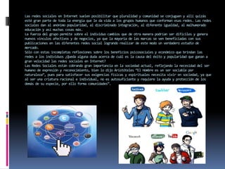 Las redes sociales en Internet suelen posibilitar que pluralidad y comunidad se conjuguen y allí quizás
esté gran parte de toda la energía que le da vida a los grupos humanos que conforman esas redes. Las redes
sociales dan al anónimo popularidad, al discriminado integración, al diferente igualdad, al malhumorado
educación y así muchas cosas más.
La fuerza del grupo permite sobre el individuo cambios que de otra manera podrían ser difíciles y genera
nuevos vínculos afectivos y de negocios, ya que la mayoría de las marcas se ven beneficiadas con sus
publicaciones en las diferentes redes social logrando realizar de este modo un verdadero estudio de
mercado.
Sólo con estas incompletas reflexiones sobre los beneficios psicosociales y económico que brindan las
redes a los individuos ¿Queda alguna duda acerca de cuál es la causa del éxito y popularidad que ganan a
gran velocidad las redes sociales en Internet?
Las Redes Sociales están cobrando gran importancia en la sociedad actual, reflejando la necesidad del ser
humano de expresión y reconocimiento, bien lo dijo Aristóteles “El Hombre es un ser sociable por
naturaleza”, pues para satisfacer sus exigencias físicas y espirituales necesita vivir en sociedad, ya que
al ser una criatura racional e individual, no es autosuficiente y requiere la ayuda y protección de los
demás de su especie, por ello forma comunidades”.
 