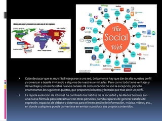    Cabe destacar que es muy fácil integrarse a una red, únicamente hay que dar de alta nuestro perfil
    y comenzar a tejerla invitando a algunas de nuestras amistades. Pero como todo tiene ventajas y
    desventajas y el uso de estos nuevos canales de comunicación no son la excepción, por ello
    enumeramos los siguientes puntos, que proponen lo bueno y lo malo que trae abrir un perfil.
   La rápida evolución de Internet ha cambiado los hábitos de la sociedad y las Redes Sociales son
    una nueva fórmula para interactuar con otras personas, siendo capaces de generar canales de
    expresión, espacios de debate y sistemas para el intercambio de información, música, videos, etc.,
    en donde cualquiera puede convertirse en emisor y producir sus propios contenidos.
 