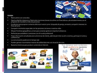 Ventajas
    Reencuentro con conocidos.
    Oportunidad de integrarse a Flashmobs (reuniones breves vía online con fines lúdicos y de entretenimiento con el
     propósito de movilizar a miles de personas)
    Excelentes para propiciar contactos afectivos nuevos como: búsqueda de pareja, amistad o compartir intereses sin
     fines de lucro.
    Compartir momentos especiales con las personas cercanas a nuestras vidas.
    Diluyen fronteras geográficas y sirven para conectar gente sin importar la distancia.
    Perfectas para establecer conexiones con el mundo profesional.
    Tener información actualizada acerca de temas de interés, además permiten acudir a eventos, participar en actos y
     conferencias.
    La comunicación puede ser en tiempo real.
    Pueden generar movimientos masivos de solidaridad ante una situación de crisis.
    Bastante dinámicas para producir contenido en Internet.
 