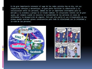 Es de gran importancia reconocer el auge de las redes sociales hoy en día, con sus
respectivas ventajas y desventajas, en gran parte facilitan la comunicación y la
socialización entre las personas, además de ser un importante instrumento para el
mercado y la economía y porque no el Estado también. En situaciones límites son de gran
ayuda, por ejemplo cuando se necesita la solidaridad de las personas en casos de
enfermedad o la desaparición de alguien. Pero por otra parte el uso irresponsable de las
mismas pueden acarrear graves consecuencias para todo lo relacionado con la intimidad y
la vida de las personas.
 