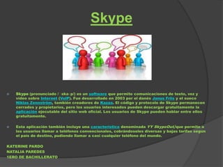 Skype




   Skype (pronunciado /ˈ  skaɪp/) es un software que permite comunicaciones de texto, voz y
    vídeo sobre Internet (VoIP). Fue desarrollado en 2003 por el danés Janus Friis y el sueco
    Niklas Zennström, también creadores de Kazaa. El código y protocolo de Skype permanecen
    cerrados y propietarios, pero los usuarios interesados pueden descargar gratuitamente la
    aplicación ejecutable del sitio web oficial. Los usuarios de Skype pueden hablar entre ellos
    gratuitamente.

   Esta aplicación también incluye una característica denominada YY SkypeOut,[que permite a
    los usuarios llamar a teléfonos convencionales, cobrándoseles diversas y bajas tarifas según
    el país de destino, pudiendo llamar a casi cualquier teléfono del mundo.

KATERINE PARDO
NATALIA PAREDES
1ERO DE BACHILLERATO
 