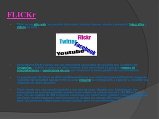 FLICKr
•   Flickr es un sitio web que permite almacenar, ordenar, buscar, vender y compartir fotografías y
    videos en línea.




•   Actualmente Flickr cuenta con una importante comunidad de usuarios que comparte las
    fotografías y videos creados por ellos mismos. Esta comunidad se rige por normas de
    comportamiento y condiciones de uso que favorecen la buena gestión de los contenidos.

•   La popularidad de Flickr se debe fundamentalmente a su capacidad para administrar imágenes
    mediante herramientas que permiten al autor etiquetar sus fotografías y explorar y comentar las
    imágenes de otros usuarios.

•   Flickr cuenta con una versión gratuita y con otra de pago, llamada pro. Actualmente, los
    suscriptores de cuentas gratuitas pueden subir videos en calidad normal y 100 MB en fotos al
    mes, con un máximo de 200 imágenes como tope por cada cuenta gratuita. Luego de alcanzado
    ese límite de 200 imágenes, sólo permanecen visibles las últimas 200 imágenes subidas, es
    decir, las primeras cargas pasan a estar ocultas, pero no son eliminadas.
 