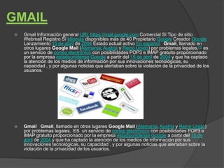 GMAIL
   Gmail Información general URL https://mail.google.com Comercial Sí Tipo de sitio
    Webmail Registro Sí Idiomas disponibles más de 40 Propietario Google Creador Google
    Lanzamiento 15 de abril de 2004 Estado actual activo En español Gmail, llamado en
    otros lugares Google Mail (Alemania, Austria y Reino Unido) por problemas legales,[1] es
    un servicio de correo electrónico con posibilidades POP3 e IMAP gratuito proporcionado
    por la empresa estadounidense Google a partir del 15 de abril de 2004 y que ha captado
    la atención de los medios de información por sus innovaciones tecnológicas, su
    capacidad , y por algunas noticias que alertaban sobre la violación de la privacidad de los
    usuarios.




   Gmail Gmail, llamado en otros lugares Google Mail (Alemania, Austria y Reino Unido)
    por problemas legales, ES un servicio de correo electrónico con posibilidades POP3 e
    IMAP gratuito proporcionado por la empresa estadounidense Google a partir del 15 de
    abril de 2004 y que ha captado la atención de los medios de información por sus
    innovaciones tecnológicas, su capacidad , y por algunas noticias que alertaban sobre la
    violación de la privacidad de los usuarios.
 