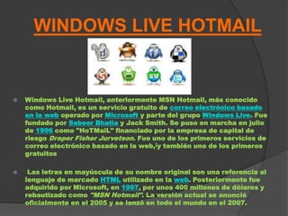 WINDOWS LIVE HOTMAIL


   Windows Live Hotmail, anteriormente MSN Hotmail, más conocido
    como Hotmail, es un servicio gratuito de correo electrónico basado
    en la web operado por Microsoft y parte del grupo Windows Live. Fue
    fundado por Sabeer Bhatia y Jack Smith. Se puso en marcha en julio
    de 1996 como "HoTMaiL" financiado por la empresa de capital de
    riesgo Draper Fisher Jurvetson. Fue uno de los primeros servicios de
    correo electrónico basado en la web,[y también uno de los primeros
    gratuitos

    Las letras en mayúscula de su nombre original son una referencia al
    lenguaje de marcado HTML utilizado en la web. Posteriormente fue
    adquirido por Microsoft, en 1997, por unos 400 millones de dólares y
    rebautizado como "MSN Hotmail". La versión actual se anunció
    oficialmente en el 2005 y se lanzó en todo el mundo en el 2007.
 