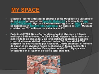 MY SPACE
•   Myspace (escrito antes por la empresa como MySpace) es un servicio
    de red social propiedad de Specific Media LLC y la estrella de pop
    Justin Timberlake. Myspace fue lanzado en agosto del 2003 y su base
    se encuentra en Beverly Hills, California. En agosto de 2011, Myspace
    contaba con 33.1 millones de visitantes en EU.

•   En julio del 2005, News Corporation adquirió Myspace e Intermix
    media por $580 millones. De 2005 a 2008, Myspace fue la red social
    más visitada en el mundo, y en junio del 2006 sobrepasó a Google
    como el sitio más visitado en la red en los EU. En abril del 2008,
    Myspace fue sobrepasado por Facebook. Desde entonces, el número
    de usuarios de Myspace ha ido declinando en forma constante a
    pesar de varios rediseños. En septiembre del 2011, Myspace se
    encontraba en el lugar 91 de tráfico total en la red.
 
