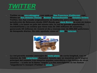 TWITTER
•   Twitter es un microblogging, con sede en San Francisco (California), con
    filiales en San Antonio (Texas) y Boston (Massachusetts) en Estados Unidos.
    Twitter, Inc. fue creado originalmente en California, pero está bajo la
    jurisdicción de Delaware desde 2007.Desde que Jack Dorsey lo creó en marzo
    de 2006, y lo lanzó en julio del mismo año, la red ha ganado popularidad
    mundialmente y se estima que tiene más de 200 millones de usuarios,
    generando 65 millones de tweets al día y maneja más de 800.000 peticiones
    de búsqueda diarias. Ha sido apodado como el "SMS de Internet".




•   La red permite mandar mensajes de texto plano de corta longitud, con un
    máximo de 140 caracteres, llamados tweets, que se muestran en la página
    principal del usuario. Los usuarios pueden suscribirse a los tweets de otros
    usuarios – a esto se le llama "seguir" y a los suscriptores se les llaman
    "seguidores"o tweeps[ ('Twitter' + 'peeps').
 