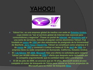 YAHOO!!


   Yahoo! Inc. es una empresa global de medios con sede en Estados Unidos,
        cuya misión es "ser el servicio global de Internet más esencial para
    consumidores y negocios". Posee un portal de Internet, un directorio web y
     una serie de servicios, incluido el popular correo electrónico Yahoo!. Fue
  fundada en enero de 1994 por dos estudiantes de postgrado de la Universidad
  de Stanford, Jerry Yang y David Filo. Yahoo! se constituyó como empresa el 2
     de marzo de 1995 y comenzó a cotizar en bolsa el 12 de abril de 1996. La
   empresa tiene su sede corporativa en Sunnyvale, California, Estados Unidos.
 El 1 de febrero del 2008, Microsoft hizo una oferta no solicitada para comprar
   Yahoo! por 44.600 millones de US$,[2] oferta que después sería rechazada por
       la compañía argumentando que la cantidad resta valor a la empresa.
  El 29 de julio de 2009, se anunció que en 10 años, Microsoft tendrá acceso
  completo al motor de búsqueda de Yahoo para usarse en futuros proyectos de
                    Microsoft para su motor de búsqueda Bing.
 