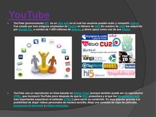 YouTube
   YouTube (pronunciación AFI es un sitio web en el cual los usuarios pueden subir y compartir vídeos.
    Fue creado por tres antiguos empleados de PayPal en febrero de 2005.En octubre de 2006 fue adquirido
    por Google Inc. a cambio de 1.650 millones de dólares, y ahora opera como una de sus filiales.




   YouTube usa un reproductor en línea basado en Adobe Flash (aunque también puede ser un reproductor
    HTML, que incorporó YouTube poco después de que la W3C presentara y el que los Navegadores web
    mas importantes soportaran el estándar HTML5) para servir su contenido. Es muy popular gracias a la
    posibilidad de alojar vídeos personales de manera sencilla. Aloja una variedad de clips de películas,
    programas de televisión y vídeos musicales.
 