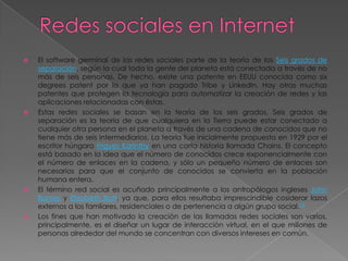    El software germinal de las redes sociales parte de la teoría de los Seis grados de
    separación, según la cual toda la gente del planeta está conectada a través de no
    más de seis personas. De hecho, existe una patente en EEUU conocida como six
    degrees patent por la que ya han pagado Tribe y LinkedIn. Hay otras muchas
    patentes que protegen la tecnología para automatizar la creación de redes y las
    aplicaciones relacionadas con éstas.
   Estas redes sociales se basan en la teoría de los seis grados, Seis grados de
    separación es la teoría de que cualquiera en la Tierra puede estar conectado a
    cualquier otra persona en el planeta a través de una cadena de conocidos que no
    tiene más de seis intermediarios. La teoría fue inicialmente propuesta en 1929 por el
    escritor húngaro Frigyes Karinthy en una corta historia llamada Chains. El concepto
    está basado en la idea que el número de conocidos crece exponencialmente con
    el número de enlaces en la cadena, y sólo un pequeño número de enlaces son
    necesarios para que el conjunto de conocidos se convierta en la población
    humana entera.
   El término red social es acuñado principalmente a los antropólogos ingleses John
    Barnes y Elizabeth Bott, ya que, para ellos resultaba imprescindible cosiderar lazos
    externos a los famliares, residenciales o de pertenencia a algún grupo social.19
   Los fines que han motivado la creación de las llamadas redes sociales son varios,
    principalmente, es el diseñar un lugar de interacción virtual, en el que millones de
    personas alrededor del mundo se concentran con diversos intereses en común.
 