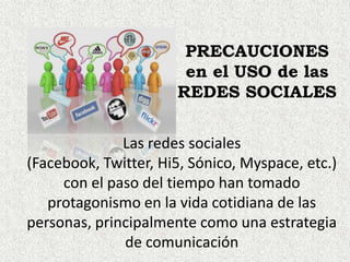 PRECAUCIONES
                       en el USO de las
                      REDES SOCIALES

              Las redes sociales
(Facebook, Twitter, Hi5, Sónico, Myspace, etc.)
     con el paso del tiempo han tomado
   protagonismo en la vida cotidiana de las
personas, principalmente como una estrategia
              de comunicación
 