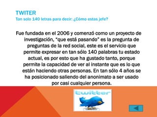 TWITER
Tan solo 140 letras para decir: ¿Cómo estas jefe?


Fue fundada en el 2006 y comenzó como un proyecto de
   investigación, “que está pasando” es la pregunta de
     preguntas de la red social, este es el servicio que
   permite expresar en tan sólo 140 palabras tu estado
     actual, es por esto que ha gustado tanto, porque
   permite la capacidad de ver al instante que es lo que
  están haciendo otras personas. En tan sólo 4 años se
    ha posicionado saliendo del anonimato a ser usado
                por casi cualquier persona.
 